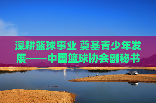 深耕篮球事业 奠基青少年发展——中国篮球协会副秘书长副小红的工作与贡献