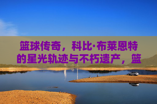 篮球传奇，科比·布莱恩特的星光轨迹与不朽遗产，篮球传奇，科比·布莱恩特的星光轨迹与不朽遗产