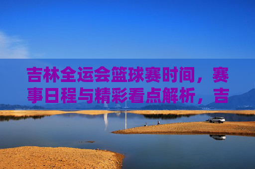 吉林全运会篮球赛时间，赛事日程与精彩看点解析，吉林全运会篮球赛时间、赛事日程及精彩看点解析