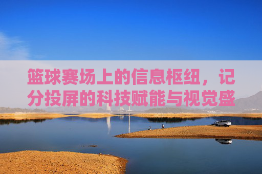 篮球赛场上的信息枢纽,记分投屏的科技赋能与视觉盛宴