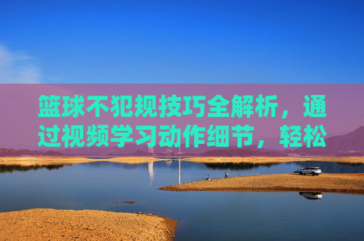 篮球不犯规技巧全解析，通过视频学习动作细节，轻松掌握规则避免违规