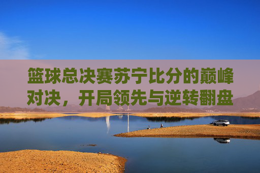 篮球总决赛苏宁比分的巅峰对决,开局领先与逆转翻盘的精彩演绎