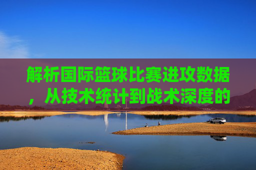 解析国际篮球比赛进攻数据,从技术统计到战术深度的多维洞察