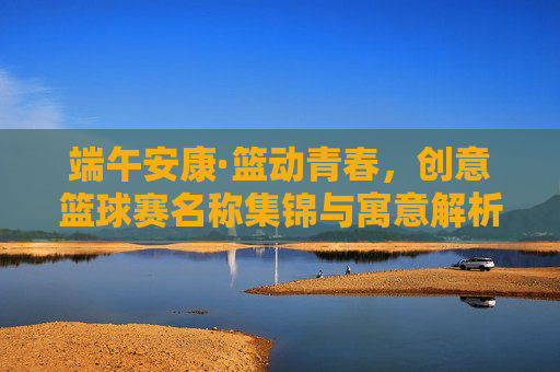 端午安康·篮动青春，创意篮球赛名称集锦与寓意解析