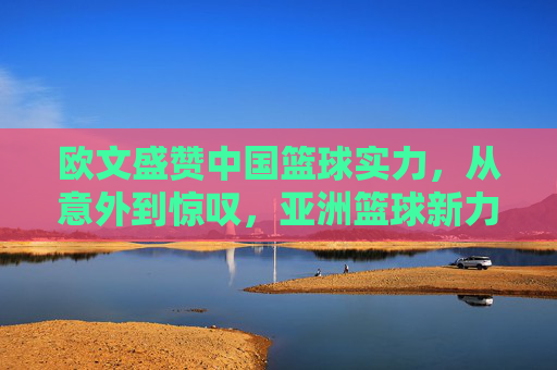 欧文盛赞中国篮球实力，从意外到惊叹，亚洲篮球新力量的崛起与认可