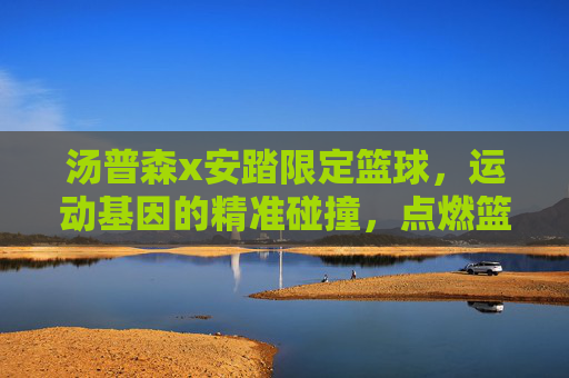 汤普森x安踏限定篮球,运动基因的精准碰撞,点燃篮球激情的限定之选,汤普森x安踏限定篮球,运动基因的精准碰撞,点燃篮球激情的限定之选