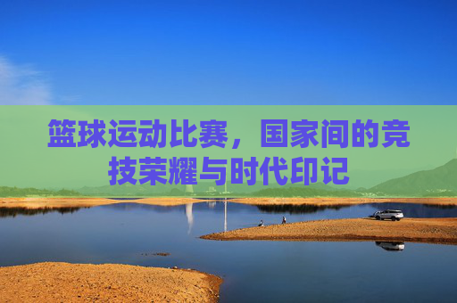 篮球运动比赛,国家间的竞技荣耀与时代印记