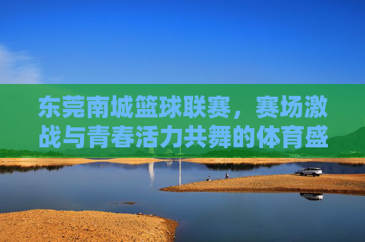 东莞南城篮球联赛,赛场激战与青春活力共舞的体育盛宴,东莞南城篮球联赛,赛场激战与青春活力共舞的体育盛宴