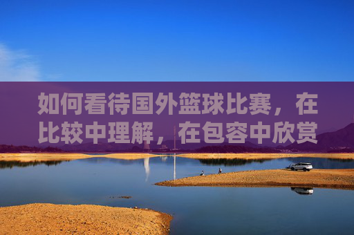 如何看待国外篮球比赛,在比较中理解,在包容中欣赏,在比较中理解,在包容中欣赏,如何看待国外篮球比赛