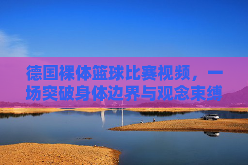 德国裸体篮球比赛视频,一场突破身体边界与观念束缚的极限体育体验,德国裸体篮球比赛,突破身体边界与观念束缚的极限体育体验