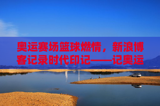 奥运赛场篮球燃情,新浪博客记录时代印记——记奥运会篮球赛事的线上传播与球迷共鸣