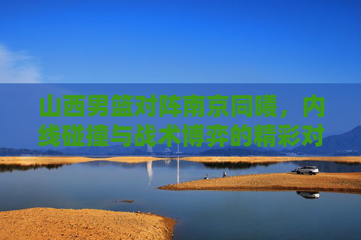 山西男篮对阵南京同曦，内线碰撞与战术博弈的精彩对决