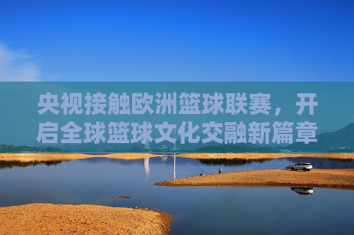 央视接触欧洲篮球联赛,开启全球篮球文化交融新篇章