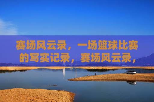 赛场风云录,一场篮球比赛的写实记录,赛场风云录,一场篮球比赛的写实记录