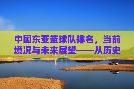 中国东亚篮球队排名,当前境况与未来展望——从历史脉络到竞技现状的深度剖析
