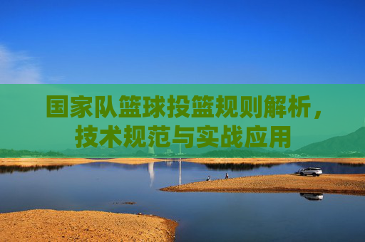 国家队篮球投篮规则解析,技术规范与实战应用