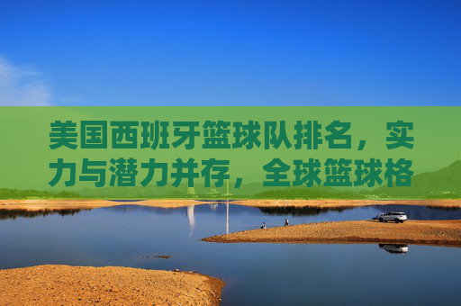 美国西班牙篮球队排名，实力与潜力并存，全球篮球格局中的关键角色