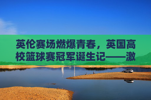 英伦赛场燃爆青春，英国高校篮球赛冠军诞生记——激情与拼搏的巅峰对决