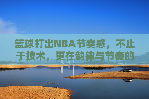 篮球打出NBA节奏感，不止于技术，更在韵律与节奏的掌控