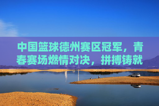 中国篮球德州赛区冠军,青春赛场燃情对决,拼搏铸就荣耀巅峰