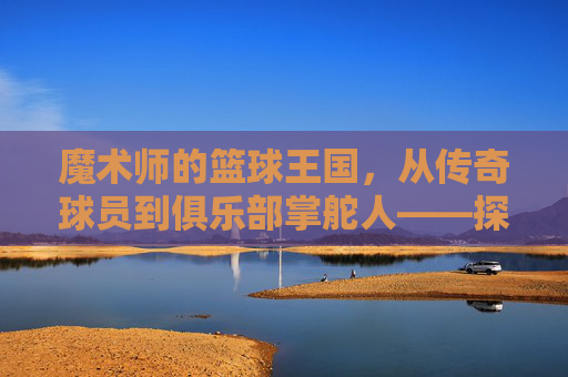 魔术师的篮球王国,从传奇球员到俱乐部掌舵人——探寻魔术师约翰逊的篮球事业新篇章