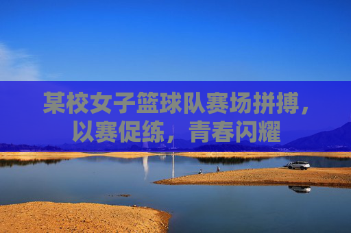 某校女子篮球队赛场拼搏，以赛促练，青春闪耀