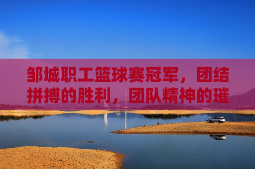 邹城职工篮球赛冠军，团结拼搏的胜利，团队精神的璀璨绽放，邹城职工篮球赛冠军，团结拼搏的胜利，团队精神的璀璨绽放