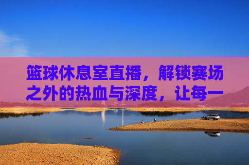 篮球休息室直播，解锁赛场之外的热血与深度，让每一次暂停都值得期待