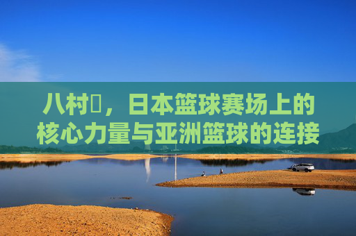 八村塁,日本篮球赛场上的核心力量与亚洲篮球的连接纽带