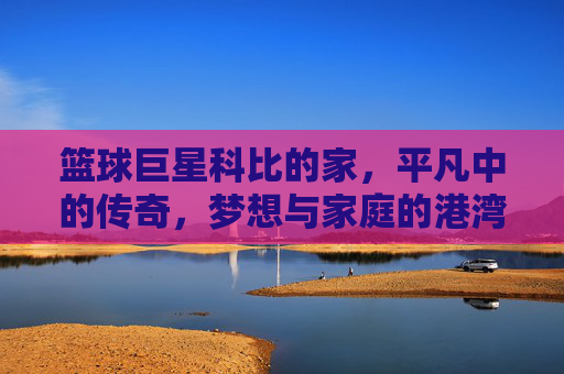 篮球巨星科比的家,平凡中的传奇,梦想与家庭的港湾,篮球巨星科比的家,平凡中的传奇,梦想与家庭的港湾