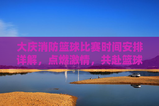 大庆消防篮球比赛时间安排详解，点燃激情，共赴篮球盛宴