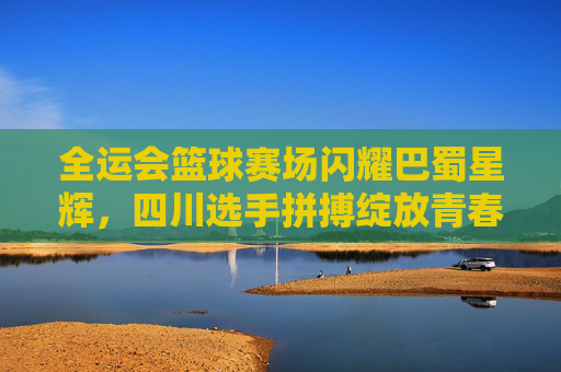 全运会篮球赛场闪耀巴蜀星辉，四川选手拼搏绽放青春风采