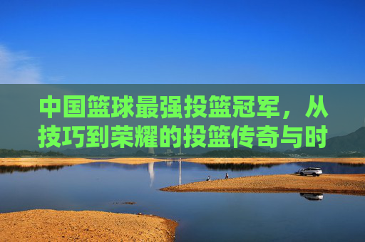 中国篮球最强投篮冠军,从技巧到荣耀的投篮传奇与时代印记