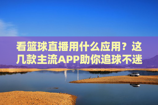 看篮球直播用什么应用？这几款主流APP助你追球不迷路，看篮球直播用什么应用？这几款主流APP助你追球不迷路