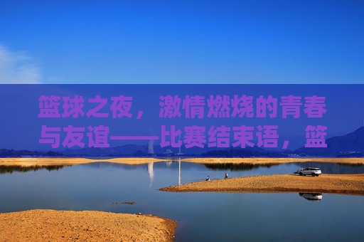 篮球之夜，激情燃烧的青春与友谊——比赛结束语，篮球之夜，激情燃烧的青春与友谊——比赛结束语