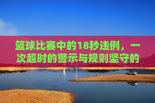 篮球比赛中的18秒违例，一次超时的警示与规则坚守的必要性，篮球比赛18秒违例，一次超时的警示与规则坚守的必要性