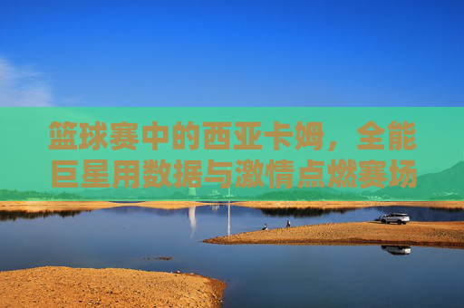 篮球赛中的西亚卡姆,全能巨星用数据与激情点燃赛场,篮球赛中的西亚卡姆,全能巨星用数据与激情点燃赛场