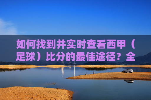 如何找到并实时查看西甲（足球）比分的最佳途径？全方位指南