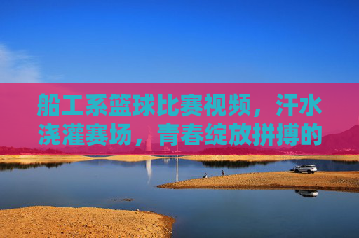 船工系篮球比赛视频，汗水浇灌赛场，青春绽放拼搏的荣光
