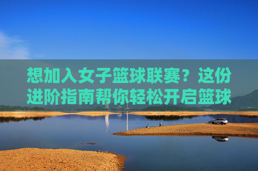 想加入女子篮球联赛?这份进阶指南帮你轻松开启篮球梦想!