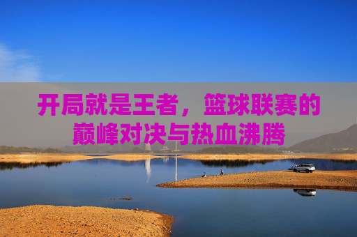 开局就是王者，篮球联赛的巅峰对决与热血沸腾