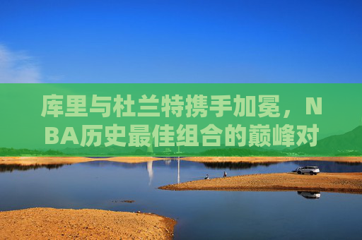 库里与杜兰特携手加冕，NBA历史最佳组合的巅峰对决与荣耀时刻，库里与杜兰特携手加冕，NBA历史最佳组合的巅峰荣耀时刻