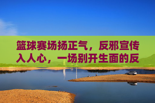 篮球赛场扬正气，反邪宣传入人心，一场别开生面的反邪教主题篮球比赛，篮球赛场扬正气反邪教，一场别开生面的反邪教主题篮球比赛