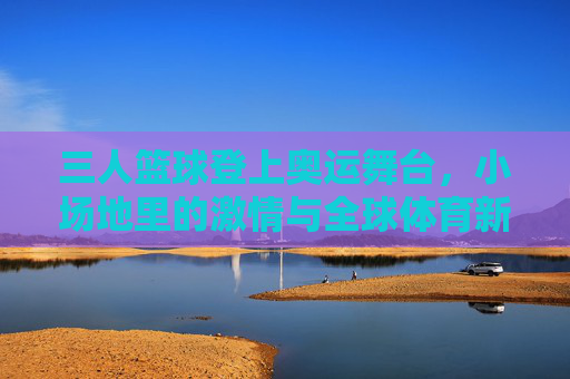 三人篮球登上奥运舞台，小场地里的激情与全球体育新风尚，三人篮球登上奥运舞台，小场地里的激情与全球体育新风尚