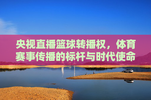 央视直播篮球转播权,体育赛事传播的标杆与时代使命,央视直播篮球转播权,体育赛事传播的标杆与时代使命