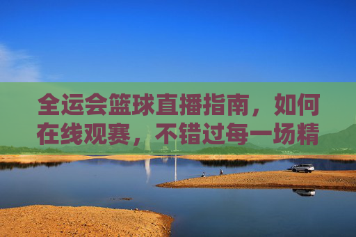 全运会篮球直播指南，如何在线观赛，不错过每一场精彩对决，全运会篮球直播指南，如何在线观赛，不错过每一场精彩对决