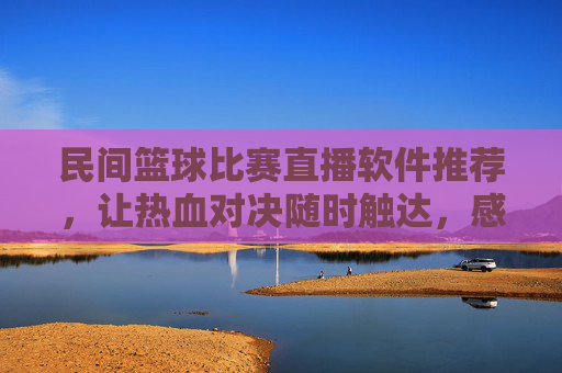 民间篮球比赛直播软件推荐，让热血对决随时触达，感受草根篮球的无限魅力，民间篮球比赛直播软件推荐，让热血对决随时触达，感受草根篮球的无限魅力