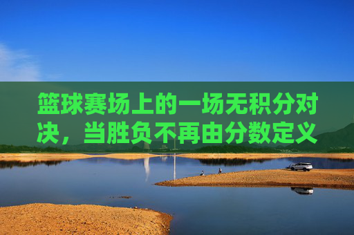 篮球赛场上的一场无积分对决,当胜负不再由分数定义,青春与热爱找到了另一种共鸣,篮球无积分对决,青春与热爱的另一种共鸣