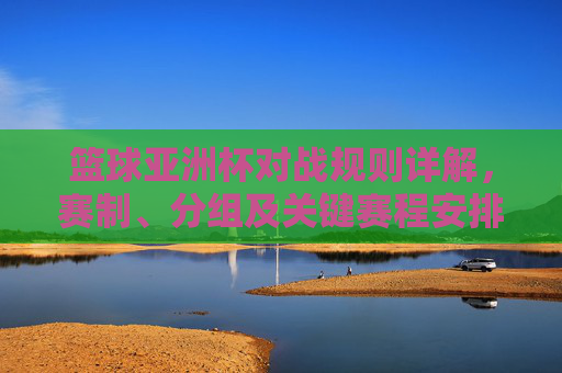 篮球亚洲杯对战规则详解，赛制、分组及关键赛程安排，篮球亚洲杯对战规则详解，赛制、分组及关键赛程安排