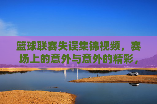 篮球联赛失误集锦视频,赛场上的意外与意外的精彩,篮球联赛失误集锦,赛场上的意外与意外的精彩